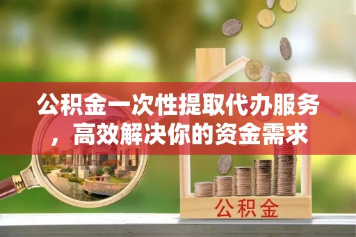 凤庆公积金一次性提取代办服务，高效解决你的资金需求