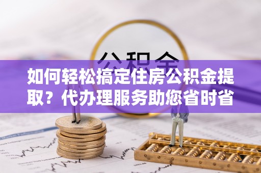 凤庆如何轻松搞定住房公积金提取？代办理服务助您省时省力