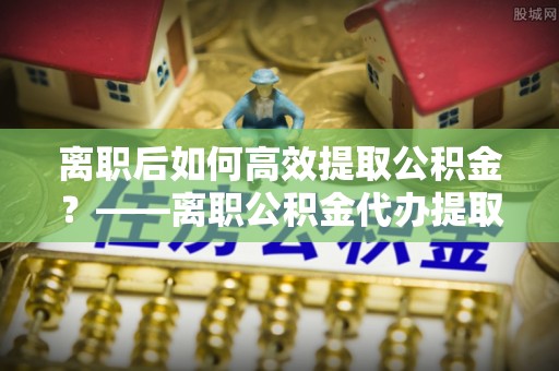 凤庆离职后如何高效提取公积金？——离职公积金代办提取全流程解析