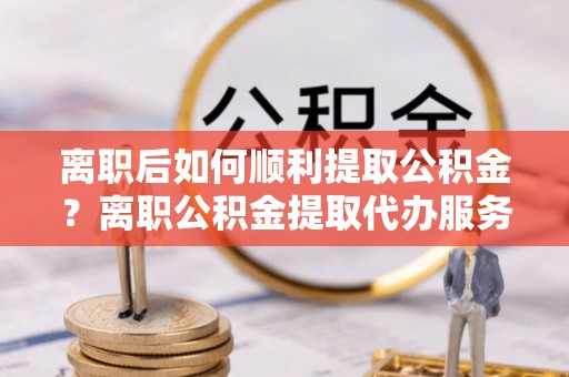 凤庆离职后如何顺利提取公积金？离职公积金提取代办服务帮你搞定！