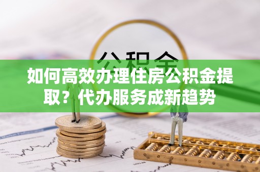 凤庆如何高效办理住房公积金提取？代办服务成新趋势