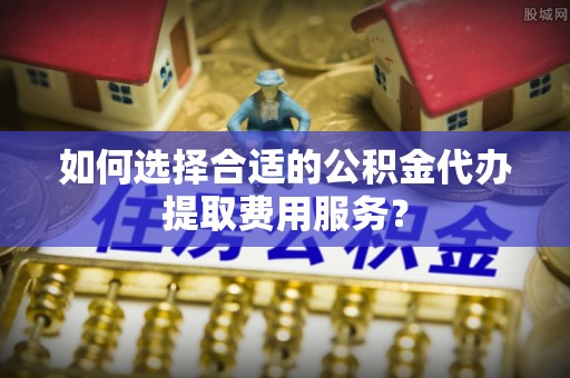 凤庆如何选择合适的公积金代办提取费用服务？