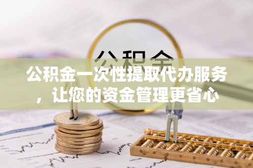 凤庆公积金一次性提取代办服务，让您的资金管理更省心