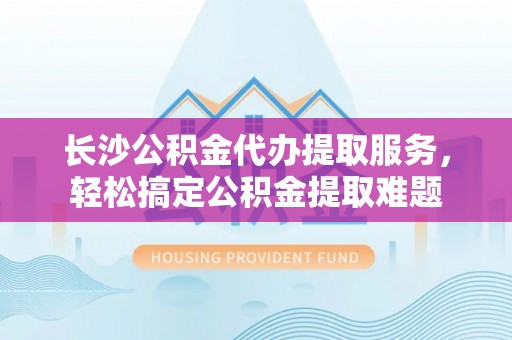凤庆长沙公积金代办提取服务，轻松搞定公积金提取难题