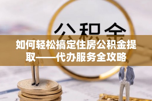 凤庆如何轻松搞定住房公积金提取——代办服务全攻略