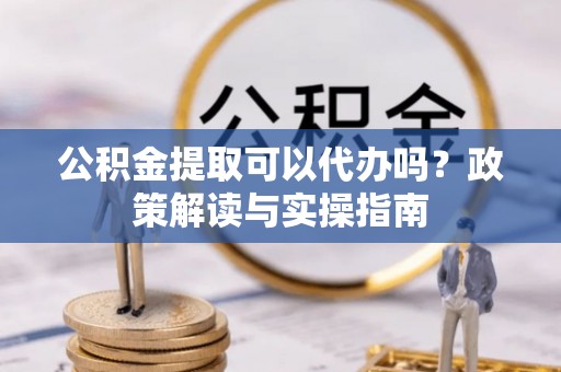 凤庆公积金提取可以代办吗？政策解读与实操指南