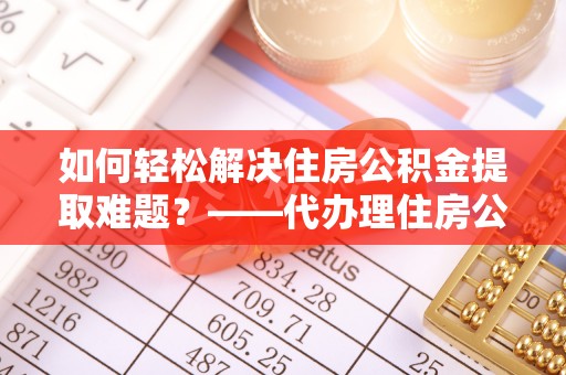 凤庆如何轻松解决住房公积金提取难题？——代办理住房公积金提取服务解析
