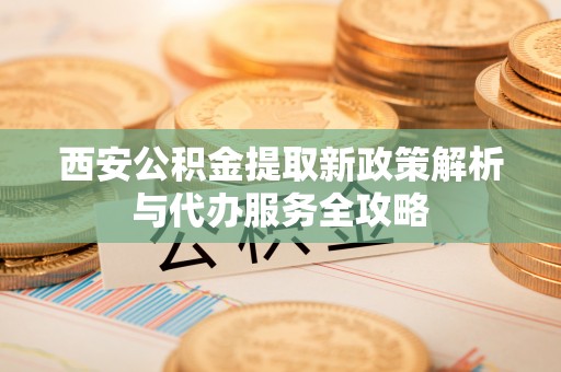 凤庆西安公积金提取新政策解析与代办服务全攻略