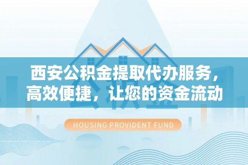 凤庆西安公积金提取代办服务，高效便捷，让您的资金流动更灵活