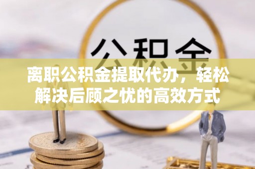 凤庆离职公积金提取代办，轻松解决后顾之忧的高效方式