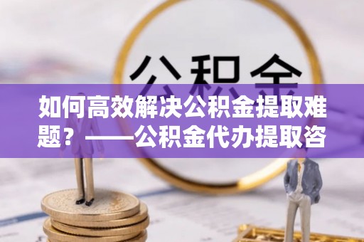 凤庆如何高效解决公积金提取难题？——公积金代办提取咨询服务全解析