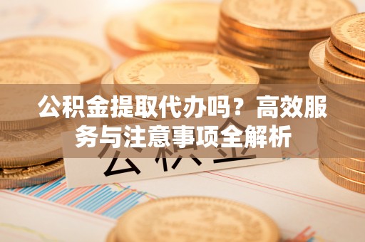 凤庆公积金提取代办吗？高效服务与注意事项全解析