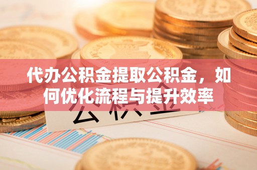 凤庆代办公积金提取公积金，如何优化流程与提升效率