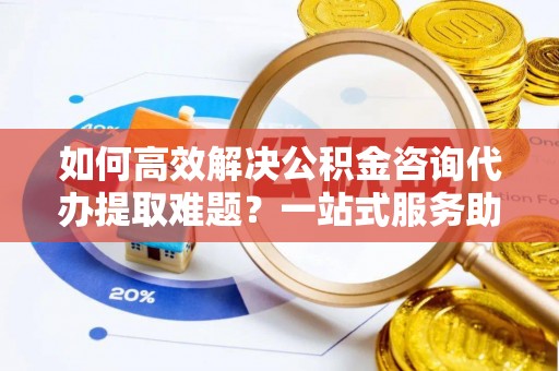 凤庆如何高效解决公积金咨询代办提取难题？一站式服务助您轻松搞定