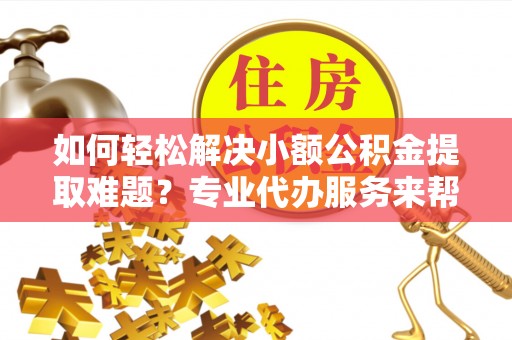 凤庆如何轻松解决小额公积金提取难题？专业代办服务来帮忙