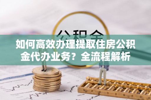 凤庆如何高效办理提取住房公积金代办业务？全流程解析