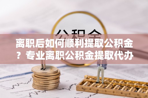 凤庆离职后如何顺利提取公积金？专业离职公积金提取代办服务指南