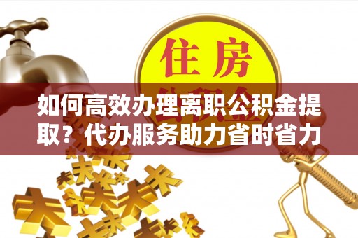 凤庆如何高效办理离职公积金提取？代办服务助力省时省力