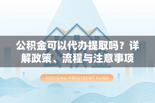 凤庆公积金可以代办提取吗？详解政策、流程与注意事项