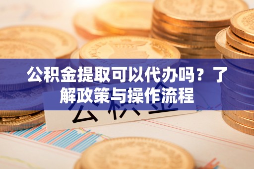 凤庆公积金提取可以代办吗？了解政策与操作流程