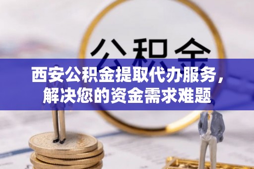 凤庆西安公积金提取代办服务，解决您的资金需求难题