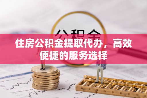 凤庆住房公积金提取代办，高效便捷的服务选择