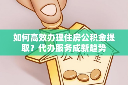 凤庆如何高效办理住房公积金提取？代办服务成新趋势