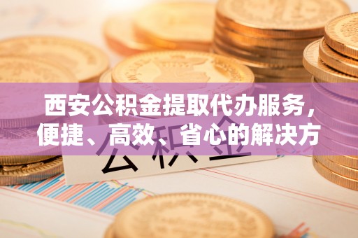 凤庆西安公积金提取代办服务，便捷、高效、省心的解决方案
