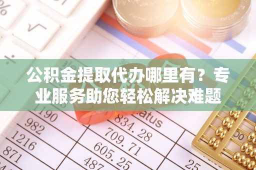 凤庆公积金提取代办哪里有？专业服务助您轻松解决难题