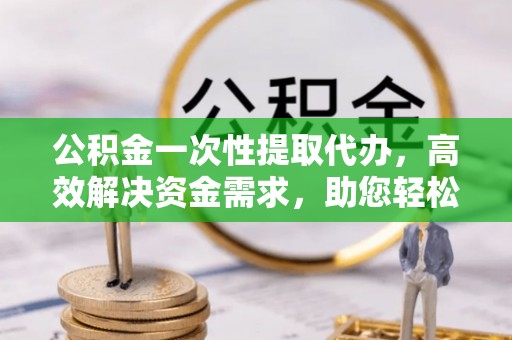 凤庆公积金一次性提取代办，高效解决资金需求，助您轻松应对生活难题
