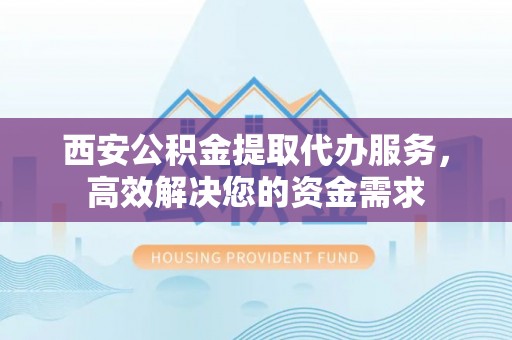 凤庆西安公积金提取代办服务，高效解决您的资金需求