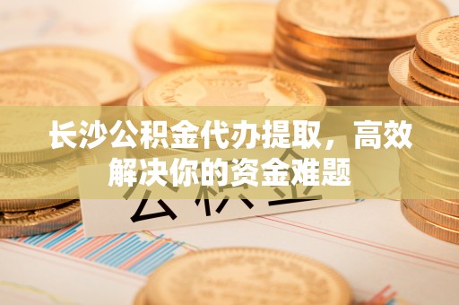 凤庆长沙公积金代办提取，高效解决你的资金难题