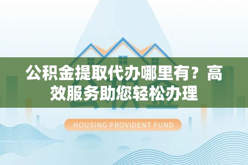 凤庆公积金提取代办哪里有？高效服务助您轻松办理