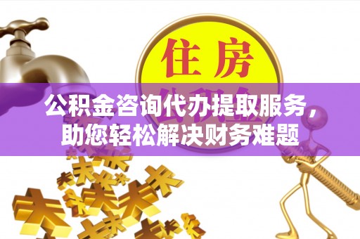 凤庆公积金咨询代办提取服务，助您轻松解决财务难题