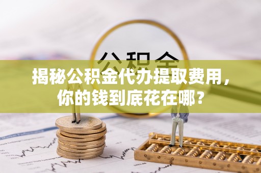 凤庆揭秘公积金代办提取费用，你的钱到底花在哪？