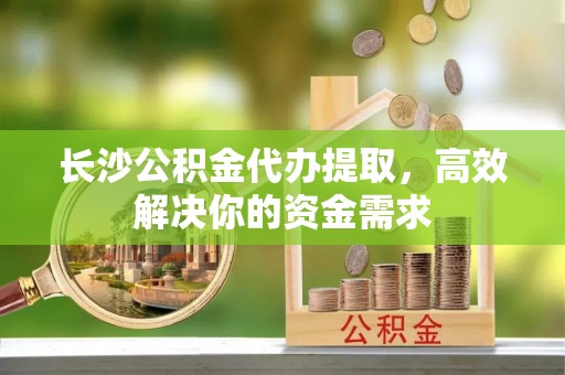 凤庆长沙公积金代办提取，高效解决你的资金需求
