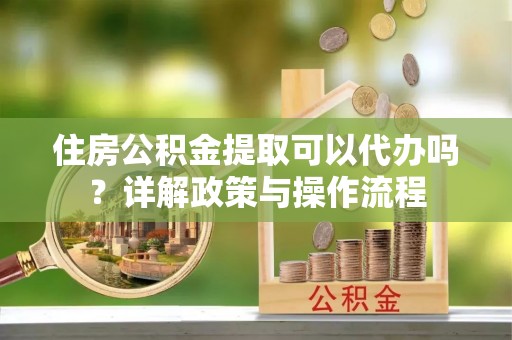 凤庆住房公积金提取可以代办吗？详解政策与操作流程