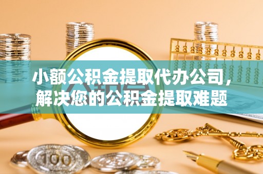 凤庆小额公积金提取代办公司，解决您的公积金提取难题