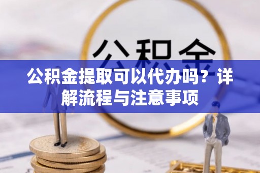 凤庆公积金提取可以代办吗？详解流程与注意事项