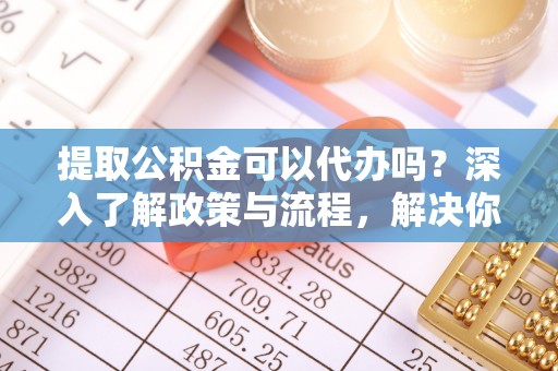 凤庆提取公积金可以代办吗？深入了解政策与流程，解决你的疑问