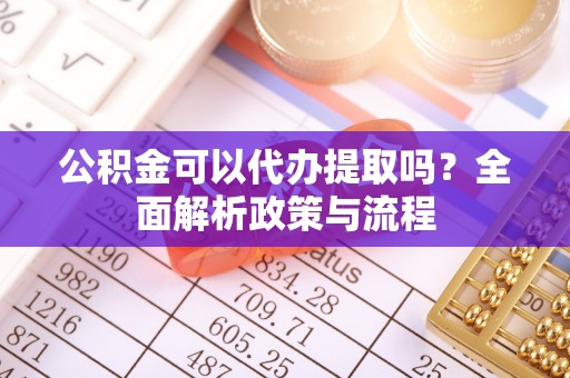 凤庆公积金可以代办提取吗？全面解析政策与流程