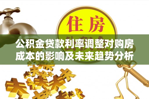 凤庆公积金贷款利率调整对购房成本的影响及未来趋势分析