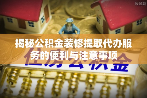 凤庆揭秘公积金装修提取代办服务的便利与注意事项