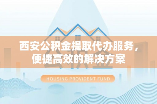 凤庆西安公积金提取代办服务，便捷高效的解决方案