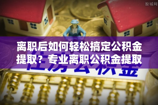 凤庆离职后如何轻松搞定公积金提取？专业离职公积金提取代办服务来帮你