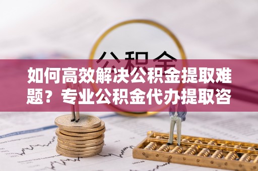 凤庆如何高效解决公积金提取难题？专业公积金代办提取咨询服务来助力
