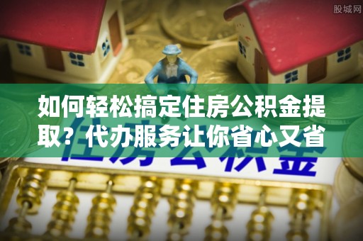 凤庆如何轻松搞定住房公积金提取？代办服务让你省心又省力