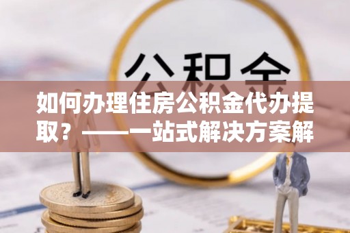 凤庆如何办理住房公积金代办提取？——一站式解决方案解析